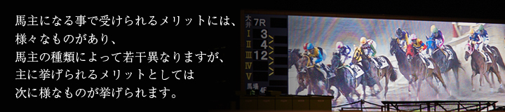 馬主になる事で受けられるメリットには、様々なものがあり、馬主の種類によって若干異なりますが、主に挙げられるメリットとしては次に様なものが挙げられます。