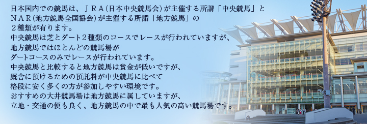 日本国内での競馬は、ＪＲＡ（日本中央競馬会）が主催する所謂「中央競馬」とＮＡＲ（地方競馬全国協会）が主催する所謂「地方競馬」の２種類が有ります。中央競馬は芝とダート２種類のコースでレースが行われていますが、地方競馬ではほとんどの競馬場がダートコースのみでレースが行われています。 中央競馬と比較すると地方競馬は賞金が低いですが、厩舎に預けるための預託料が中央競馬に比べて格段に安く多くの方が参加しやすい環境です。 おすすめの大井競馬場は地方競馬に属していますが、立地・交通の便も良く、地方競馬の中で最も人気の高い競馬場です。